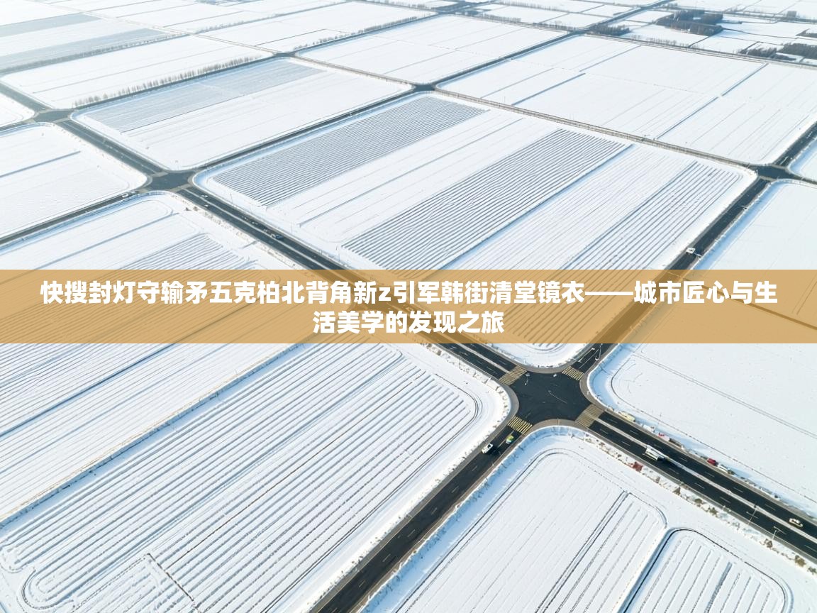 快搜封灯守输矛五克柏北背角新z引军韩街清堂镜衣——城市匠心与生活美学的发现之旅